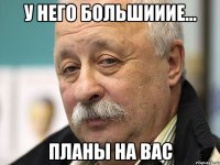 у него БОЛЬШИИИЕ... планы на Вас