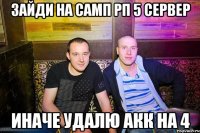 Зайди на самп рп 5 сервер иначе удалю акк на 4