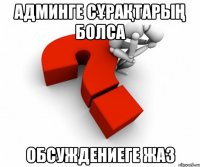 Админге сұрақтарың болса Обсуждениеге жаз