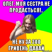Олег, моя сестра не продається!.. Не ну за 200 гривень давай