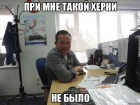 ПРИ МНЕ ТАКОЙ ХЕРНИ НЕ БЫЛО