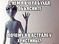 с кем я вчера бухал, объясните почему я в астрале у христины?