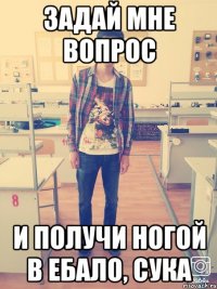 ЗАДАЙ МНЕ ВОПРОС И ПОЛУЧИ НОГОЙ В ЕБАЛО, СУКА