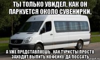 Ты только увидел, как он паркуется около сувенирки, А уже представляешь , как туристы просто заходят выпить кофейку, да поссать