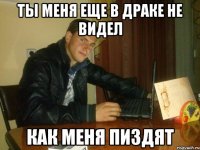 ты меня еще в драке не видел как меня пиздят