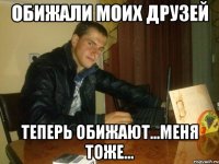 обижали моих друзей теперь обижают...меня тоже...