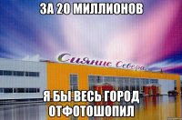 за 20 миллионов я бы весь город отфотошопил