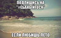 Подпишись на "#ЁбаныйFuck" Если любишь лето