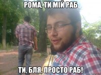 Рома, ти мій раб ти, бля, просто раб!