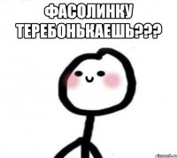 фасолинку теребонькаешь??? 