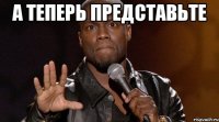 А ТЕПЕРЬ ПРЕДСТАВЬТЕ 