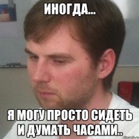 иногда... я могу просто сидеть и думать часами..