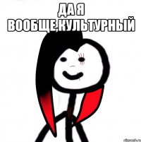 Да я вообще,культурный 