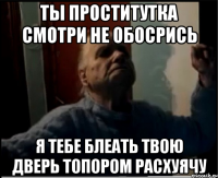 Ты проститутка смотри не обосрись Я тебе блеать твою дверь топором расхуячу