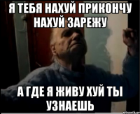 Я тебя нахуй прикончу нахуй зарежу А где я живу хуй ты узнаешь