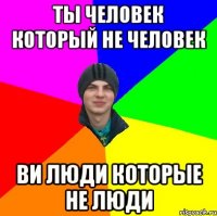 ты человек который не человек ви люди которые не люди