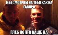 мы смотрим на тебя как на гавнро ГЛЕБ ЙОПТА ВАЩЕ ДА