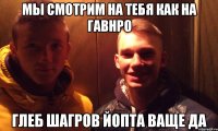 мы смотрим на тебя как на гавнро ГЛЕБ ШАГРОВ ЙОПТА ВАЩЕ ДА