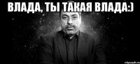 Влада, ты такая Влада:) 