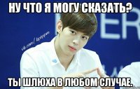 Ну что я могу сказать? Ты шлюха в любом случае.