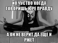 Ио чуство когда говоришь Юре правду а он не верит да еще и ржет