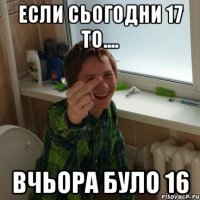 Если сьогодни 17 то.... вчьора було 16