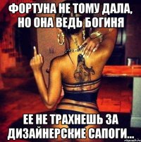Фортуна не тому дала, но она ведь богиня ЕЕ не трахнешь за дизайнерские сапоги...