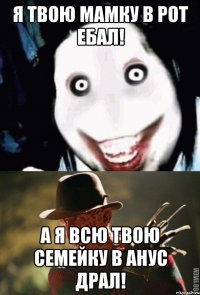 Я ТВОЮ МАМКУ В РОТ ЕБАЛ! А Я ВСЮ ТВОЮ СЕМЕЙКУ В АНУС ДРАЛ!