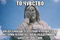 то чувство когда узнаёшь, что лучшего правителя в истории человечества не поддерживает более 10% россиян