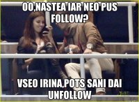 oo,nastea iar neo pus follow? vseo irina,pots sani dai unfollow