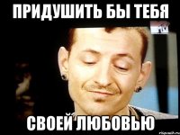 придушить бы тебя своей любовью