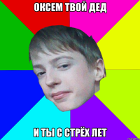 оксем твой дед и ты с стрёх лет