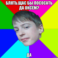 БЛЯТЬ,ЩАС БЫ ПОСОСАТЬ ДА ОКСЁМ? ДА