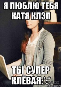 Я люблю тебя Катя Клэп Ты супер клёвая:*:*
