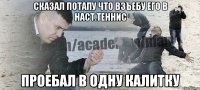 сказал потапу что взъебу его в наст.теннис проебал в одну калитку