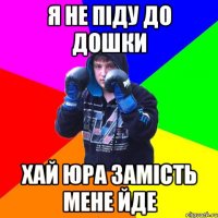 Я не піду до дошки хай юра замість мене йде