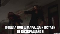  Пошла вон шмара. Да и кстати не возвращайся