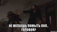  Не желаешь помыть пол.. головой?