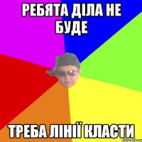 Ребята діла не буде Треба лінії класти