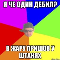 Я че один дебил? В жару пришов у штанях