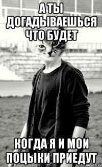 а ты догадываешься что будет когда я и мои поцыки приедут