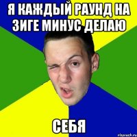 я каждый раунд на зиге минус делаю себя
