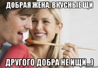 Добрая жена, вкусные щи Другого добра не ищи...)