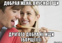 Добрая жена, вкусные щи Другого добра не ищи (борщ)))))