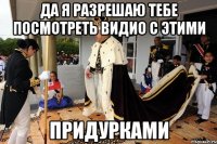 Да я разрешаю тебе посмотреть видио с этими ПРИДУРКАМИ