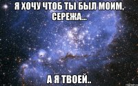 Я хочу чтоб ты был моим, Сережа... а я твоей..