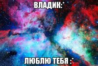 Владик:* Люблю тебя :*