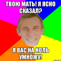 Твою мать! Я ясно сказал? Я вас на ноль умножу!