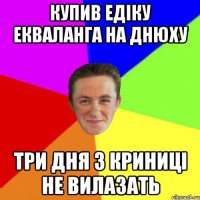 КУПИВ ЕДІКУ ЕКВАЛАНГА НА ДНЮХУ ТРИ ДНЯ З КРИНИЦІ НЕ ВИЛАЗАТЬ