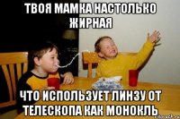 Твоя мамка настолько жирная что использует линзу от телескопа как монокль